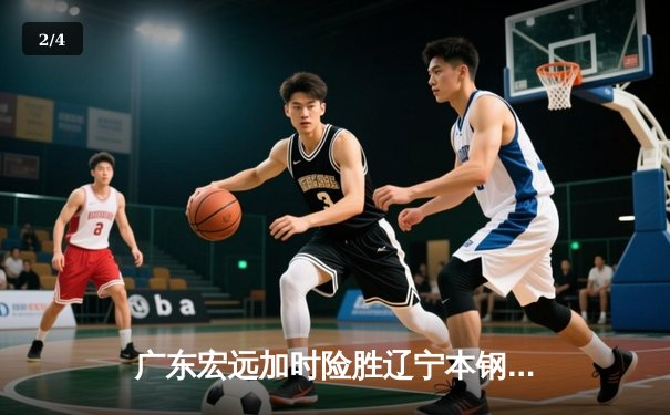 广东宏远加时险胜辽宁本钢，赵睿关键三分锁定胜局 - 2
