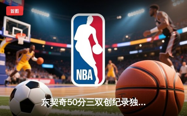 东契奇50分三双创纪录独行侠加时险胜尼克斯，布伦森空砍30+8